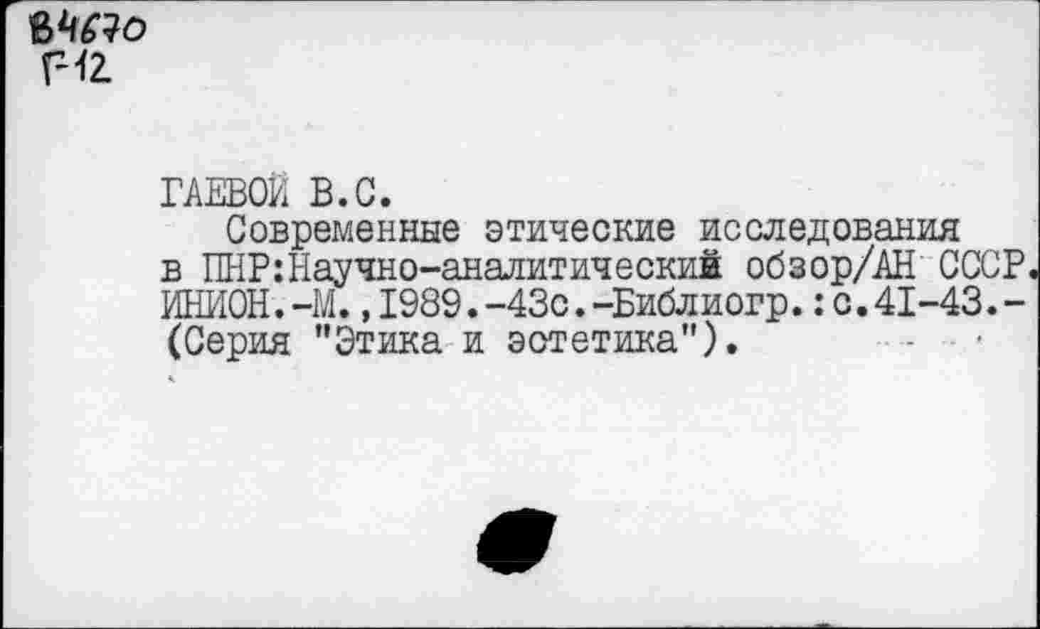 ﻿мм
г-12.
ГАЕВОЙ В.С.
Современные этические исследования в ПНР:Научно-аналитический обзор/АН СССР ИНИОН.-М.,1989.-43с.-Библиогр.:с.41-43.-(Серия ’’Этика и эстетика”).